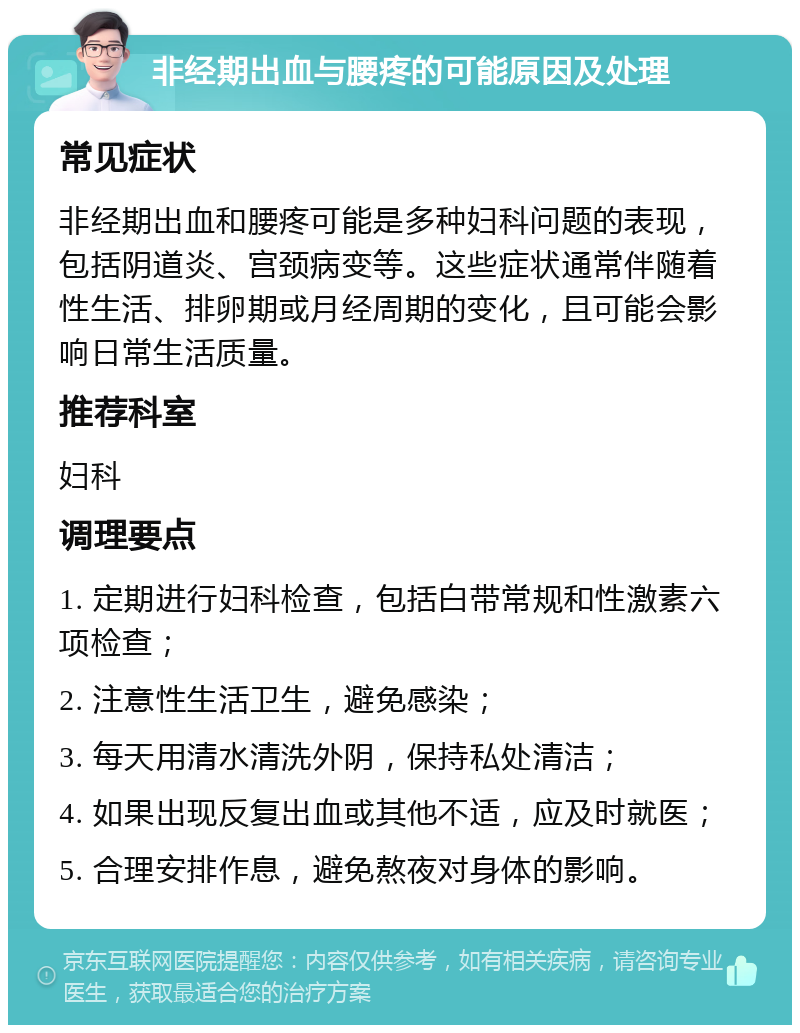 非经期出血与腰疼的可能原因及处理 常见症状 非经期出血和腰疼可能是多种妇科问题的表现，包括阴道炎、宫颈病变等。这些症状通常伴随着性生活、排卵期或月经周期的变化，且可能会影响日常生活质量。 推荐科室 妇科 调理要点 1. 定期进行妇科检查，包括白带常规和性激素六项检查； 2. 注意性生活卫生，避免感染； 3. 每天用清水清洗外阴，保持私处清洁； 4. 如果出现反复出血或其他不适，应及时就医； 5. 合理安排作息，避免熬夜对身体的影响。