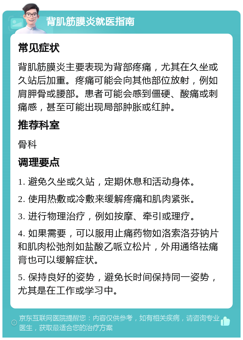 背肌筋膜炎就医指南 常见症状 背肌筋膜炎主要表现为背部疼痛，尤其在久坐或久站后加重。疼痛可能会向其他部位放射，例如肩胛骨或腰部。患者可能会感到僵硬、酸痛或刺痛感，甚至可能出现局部肿胀或红肿。 推荐科室 骨科 调理要点 1. 避免久坐或久站，定期休息和活动身体。 2. 使用热敷或冷敷来缓解疼痛和肌肉紧张。 3. 进行物理治疗，例如按摩、牵引或理疗。 4. 如果需要，可以服用止痛药物如洛索洛芬钠片和肌肉松弛剂如盐酸乙哌立松片，外用通络祛痛膏也可以缓解症状。 5. 保持良好的姿势，避免长时间保持同一姿势，尤其是在工作或学习中。