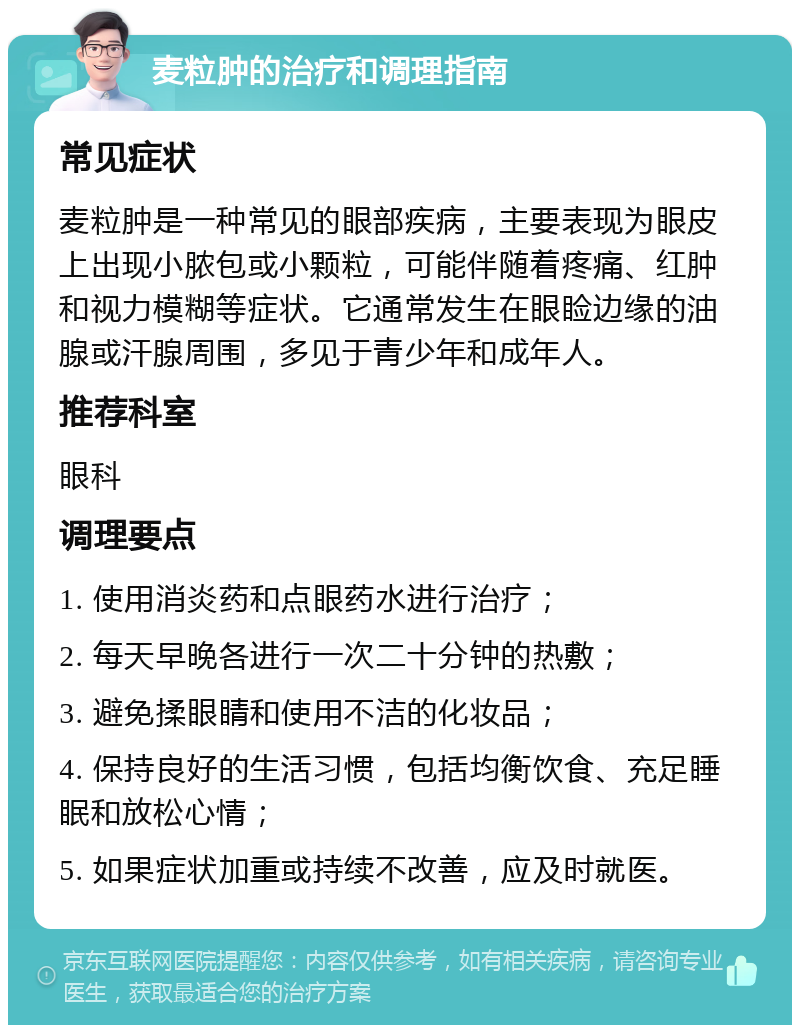 麦粒肿的治疗和调理指南 常见症状 麦粒肿是一种常见的眼部疾病，主要表现为眼皮上出现小脓包或小颗粒，可能伴随着疼痛、红肿和视力模糊等症状。它通常发生在眼睑边缘的油腺或汗腺周围，多见于青少年和成年人。 推荐科室 眼科 调理要点 1. 使用消炎药和点眼药水进行治疗； 2. 每天早晚各进行一次二十分钟的热敷； 3. 避免揉眼睛和使用不洁的化妆品； 4. 保持良好的生活习惯，包括均衡饮食、充足睡眠和放松心情； 5. 如果症状加重或持续不改善，应及时就医。