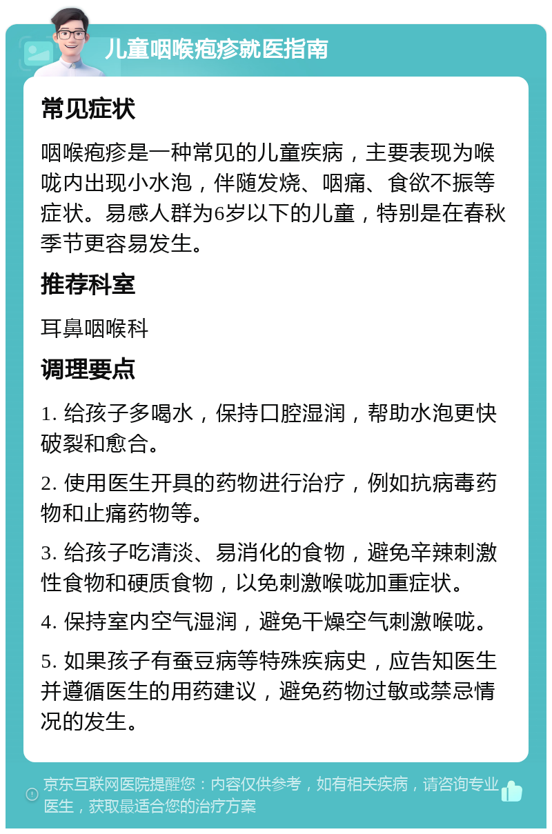 儿童咽喉疱疹就医指南 常见症状 咽喉疱疹是一种常见的儿童疾病，主要表现为喉咙内出现小水泡，伴随发烧、咽痛、食欲不振等症状。易感人群为6岁以下的儿童，特别是在春秋季节更容易发生。 推荐科室 耳鼻咽喉科 调理要点 1. 给孩子多喝水，保持口腔湿润，帮助水泡更快破裂和愈合。 2. 使用医生开具的药物进行治疗，例如抗病毒药物和止痛药物等。 3. 给孩子吃清淡、易消化的食物，避免辛辣刺激性食物和硬质食物，以免刺激喉咙加重症状。 4. 保持室内空气湿润，避免干燥空气刺激喉咙。 5. 如果孩子有蚕豆病等特殊疾病史，应告知医生并遵循医生的用药建议，避免药物过敏或禁忌情况的发生。