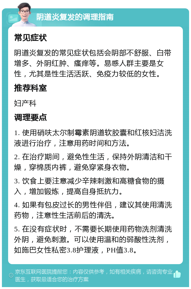 阴道炎复发的调理指南 常见症状 阴道炎复发的常见症状包括会阴部不舒服、白带增多、外阴红肿、瘙痒等。易感人群主要是女性，尤其是性生活活跃、免疫力较低的女性。 推荐科室 妇产科 调理要点 1. 使用硝呋太尔制霉素阴道软胶囊和红核妇洁洗液进行治疗，注意用药时间和方法。 2. 在治疗期间，避免性生活，保持外阴清洁和干燥，穿棉质内裤，避免穿紧身衣物。 3. 饮食上要注意减少辛辣刺激和高糖食物的摄入，增加锻炼，提高自身抵抗力。 4. 如果有包皮过长的男性伴侣，建议其使用清洗药物，注意性生活前后的清洗。 5. 在没有症状时，不需要长期使用药物洗剂清洗外阴，避免刺激。可以使用温和的弱酸性洗剂，如施巴女性私密3.8护理液，PH值3.8。