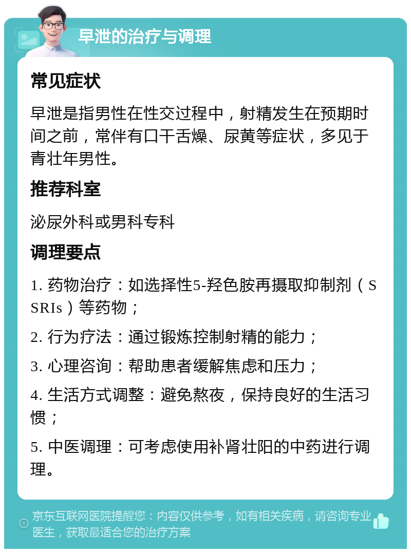 早泄的治疗与调理 常见症状 早泄是指男性在性交过程中，射精发生在预期时间之前，常伴有口干舌燥、尿黄等症状，多见于青壮年男性。 推荐科室 泌尿外科或男科专科 调理要点 1. 药物治疗：如选择性5-羟色胺再摄取抑制剂（SSRIs）等药物； 2. 行为疗法：通过锻炼控制射精的能力； 3. 心理咨询：帮助患者缓解焦虑和压力； 4. 生活方式调整：避免熬夜，保持良好的生活习惯； 5. 中医调理：可考虑使用补肾壮阳的中药进行调理。