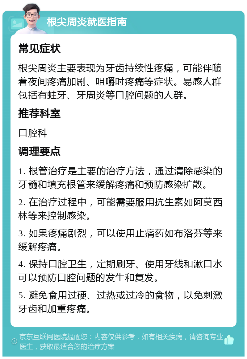 根尖周炎就医指南 常见症状 根尖周炎主要表现为牙齿持续性疼痛，可能伴随着夜间疼痛加剧、咀嚼时疼痛等症状。易感人群包括有蛀牙、牙周炎等口腔问题的人群。 推荐科室 口腔科 调理要点 1. 根管治疗是主要的治疗方法，通过清除感染的牙髓和填充根管来缓解疼痛和预防感染扩散。 2. 在治疗过程中，可能需要服用抗生素如阿莫西林等来控制感染。 3. 如果疼痛剧烈，可以使用止痛药如布洛芬等来缓解疼痛。 4. 保持口腔卫生，定期刷牙、使用牙线和漱口水可以预防口腔问题的发生和复发。 5. 避免食用过硬、过热或过冷的食物，以免刺激牙齿和加重疼痛。