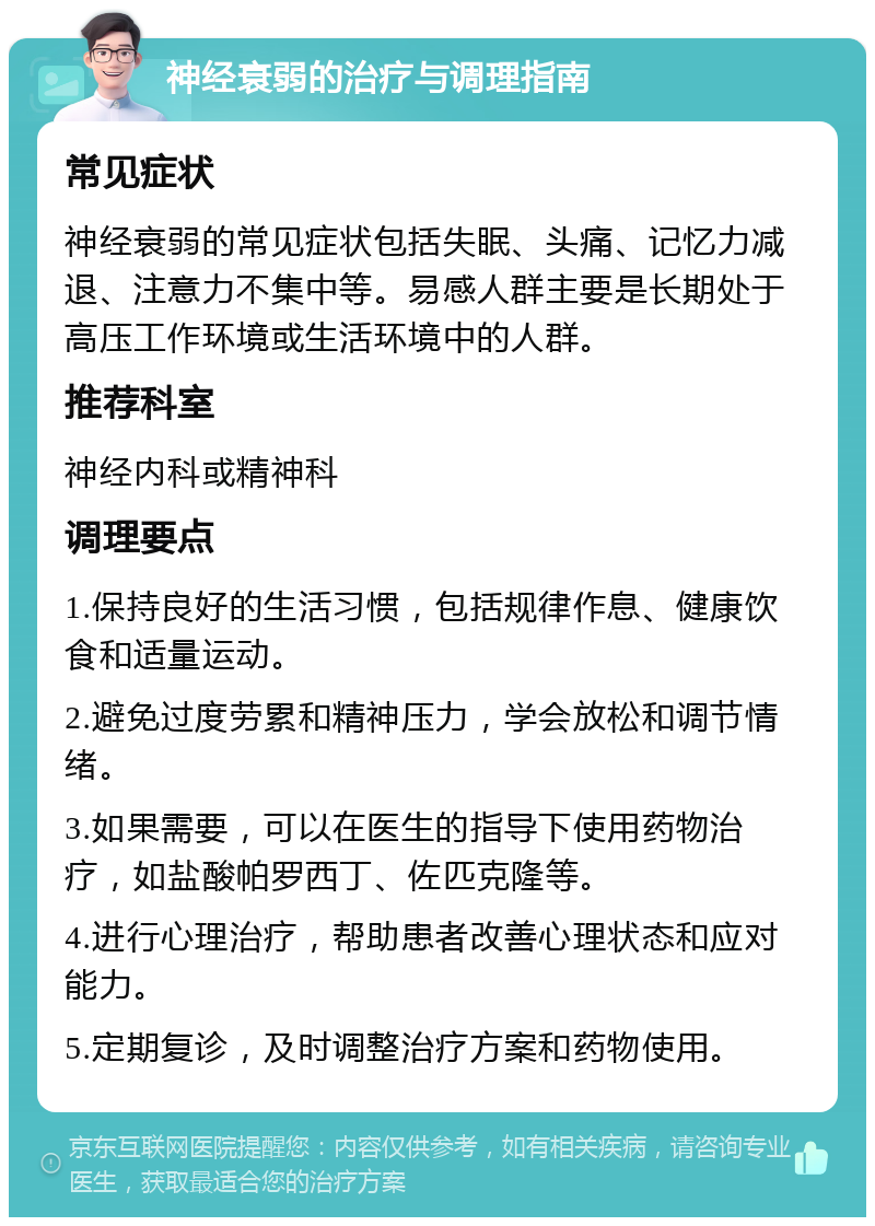 神经衰弱的治疗与调理指南 常见症状 神经衰弱的常见症状包括失眠、头痛、记忆力减退、注意力不集中等。易感人群主要是长期处于高压工作环境或生活环境中的人群。 推荐科室 神经内科或精神科 调理要点 1.保持良好的生活习惯，包括规律作息、健康饮食和适量运动。 2.避免过度劳累和精神压力，学会放松和调节情绪。 3.如果需要，可以在医生的指导下使用药物治疗，如盐酸帕罗西丁、佐匹克隆等。 4.进行心理治疗，帮助患者改善心理状态和应对能力。 5.定期复诊，及时调整治疗方案和药物使用。