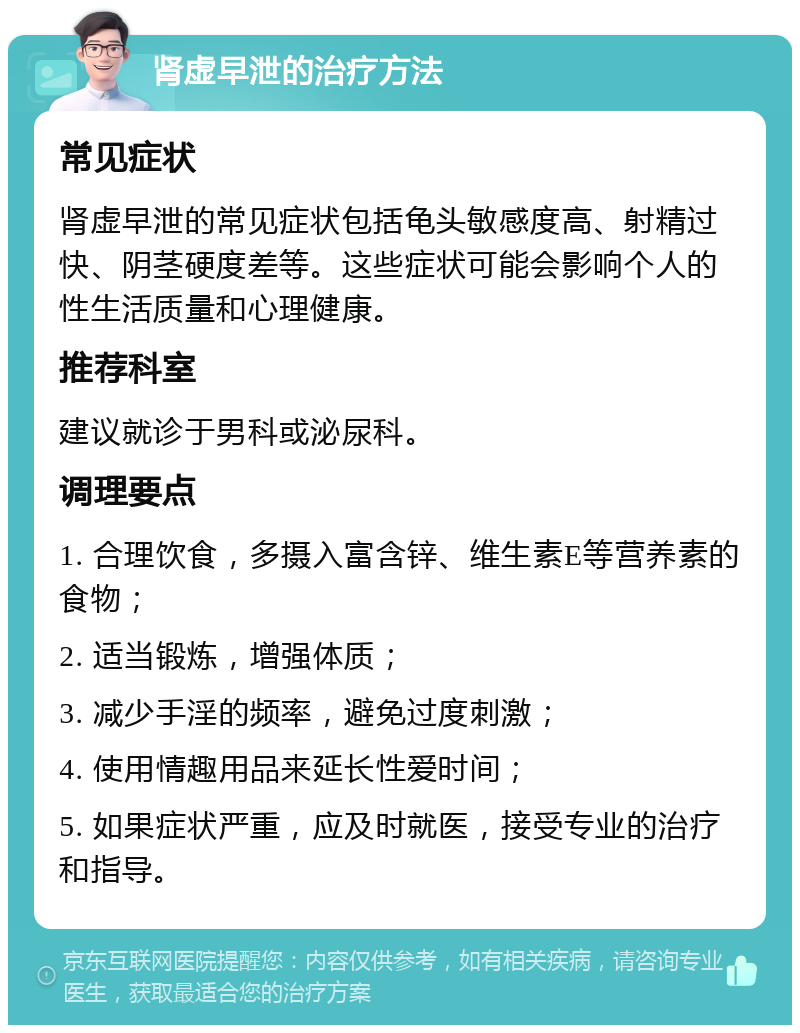 肾虚早泄的治疗方法 常见症状 肾虚早泄的常见症状包括龟头敏感度高、射精过快、阴茎硬度差等。这些症状可能会影响个人的性生活质量和心理健康。 推荐科室 建议就诊于男科或泌尿科。 调理要点 1. 合理饮食，多摄入富含锌、维生素E等营养素的食物； 2. 适当锻炼，增强体质； 3. 减少手淫的频率，避免过度刺激； 4. 使用情趣用品来延长性爱时间； 5. 如果症状严重，应及时就医，接受专业的治疗和指导。