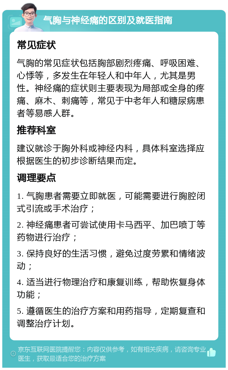 气胸与神经痛的区别及就医指南 常见症状 气胸的常见症状包括胸部剧烈疼痛、呼吸困难、心悸等，多发生在年轻人和中年人，尤其是男性。神经痛的症状则主要表现为局部或全身的疼痛、麻木、刺痛等，常见于中老年人和糖尿病患者等易感人群。 推荐科室 建议就诊于胸外科或神经内科，具体科室选择应根据医生的初步诊断结果而定。 调理要点 1. 气胸患者需要立即就医，可能需要进行胸腔闭式引流或手术治疗； 2. 神经痛患者可尝试使用卡马西平、加巴喷丁等药物进行治疗； 3. 保持良好的生活习惯，避免过度劳累和情绪波动； 4. 适当进行物理治疗和康复训练，帮助恢复身体功能； 5. 遵循医生的治疗方案和用药指导，定期复查和调整治疗计划。