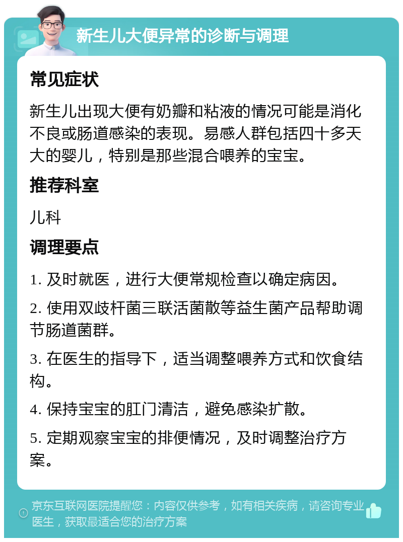 新生儿大便异常的诊断与调理 常见症状 新生儿出现大便有奶瓣和粘液的情况可能是消化不良或肠道感染的表现。易感人群包括四十多天大的婴儿，特别是那些混合喂养的宝宝。 推荐科室 儿科 调理要点 1. 及时就医，进行大便常规检查以确定病因。 2. 使用双歧杆菌三联活菌散等益生菌产品帮助调节肠道菌群。 3. 在医生的指导下，适当调整喂养方式和饮食结构。 4. 保持宝宝的肛门清洁，避免感染扩散。 5. 定期观察宝宝的排便情况，及时调整治疗方案。