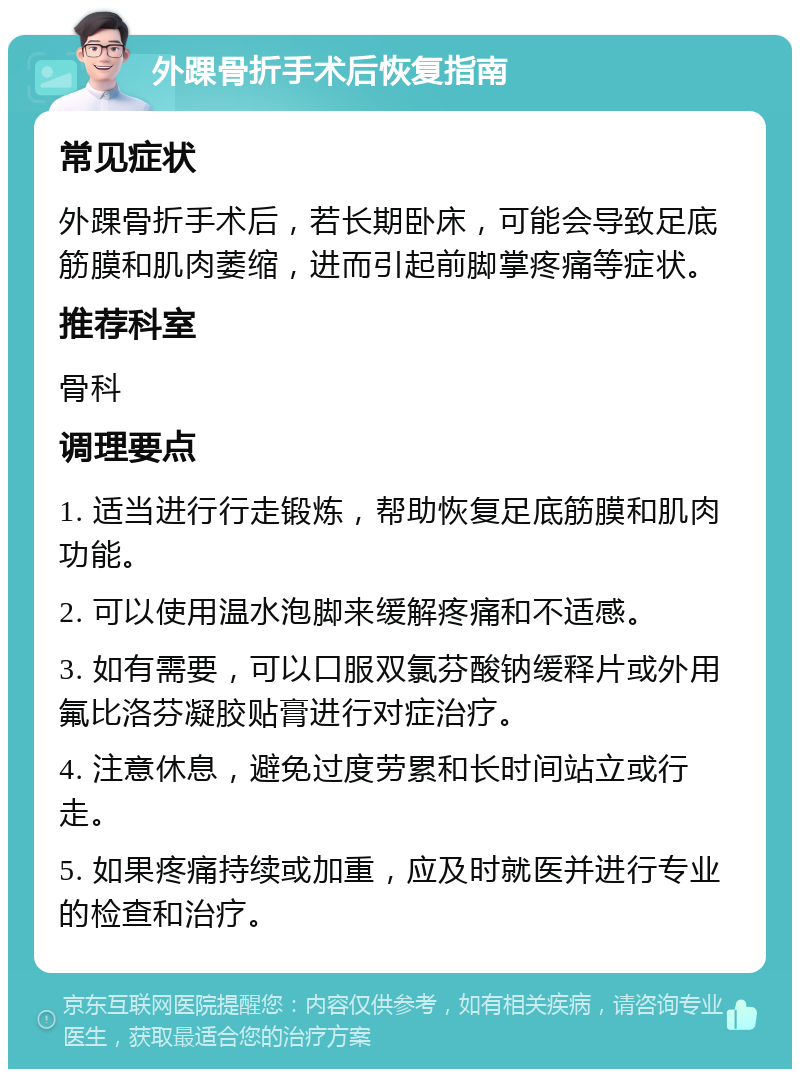 外踝骨折手术后恢复指南 常见症状 外踝骨折手术后，若长期卧床，可能会导致足底筋膜和肌肉萎缩，进而引起前脚掌疼痛等症状。 推荐科室 骨科 调理要点 1. 适当进行行走锻炼，帮助恢复足底筋膜和肌肉功能。 2. 可以使用温水泡脚来缓解疼痛和不适感。 3. 如有需要，可以口服双氯芬酸钠缓释片或外用氟比洛芬凝胶贴膏进行对症治疗。 4. 注意休息，避免过度劳累和长时间站立或行走。 5. 如果疼痛持续或加重，应及时就医并进行专业的检查和治疗。