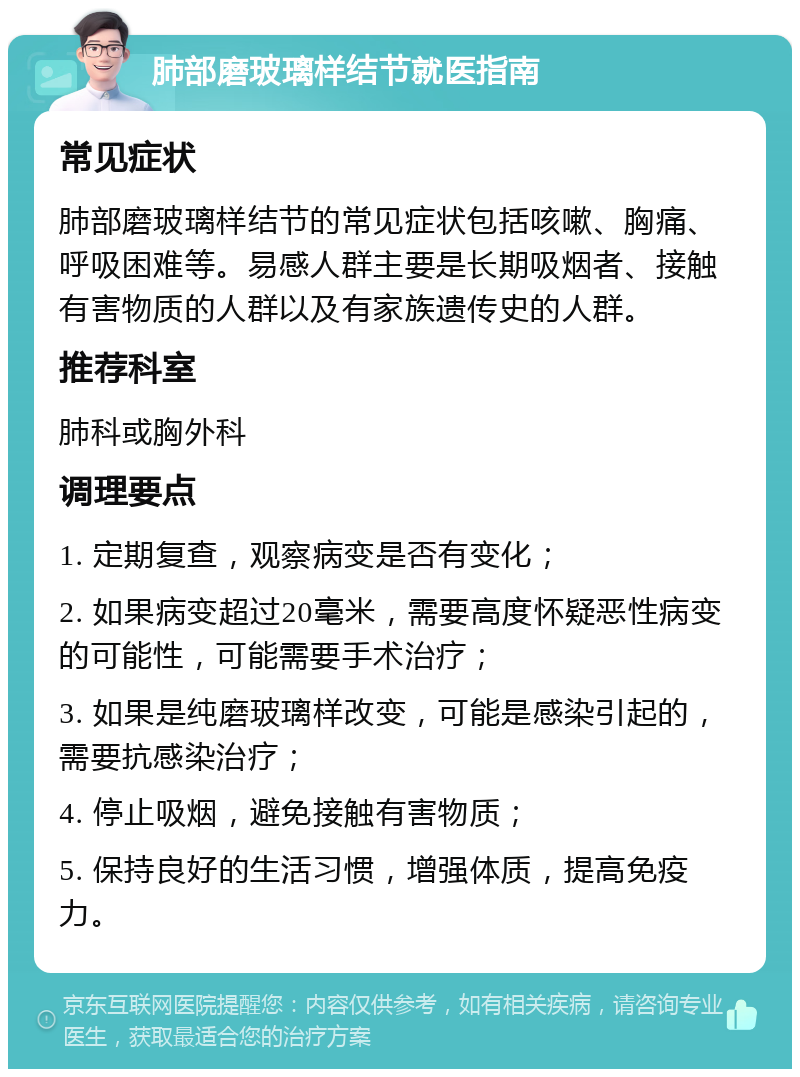 肺部磨玻璃样结节就医指南 常见症状 肺部磨玻璃样结节的常见症状包括咳嗽、胸痛、呼吸困难等。易感人群主要是长期吸烟者、接触有害物质的人群以及有家族遗传史的人群。 推荐科室 肺科或胸外科 调理要点 1. 定期复查，观察病变是否有变化； 2. 如果病变超过20毫米，需要高度怀疑恶性病变的可能性，可能需要手术治疗； 3. 如果是纯磨玻璃样改变，可能是感染引起的，需要抗感染治疗； 4. 停止吸烟，避免接触有害物质； 5. 保持良好的生活习惯，增强体质，提高免疫力。