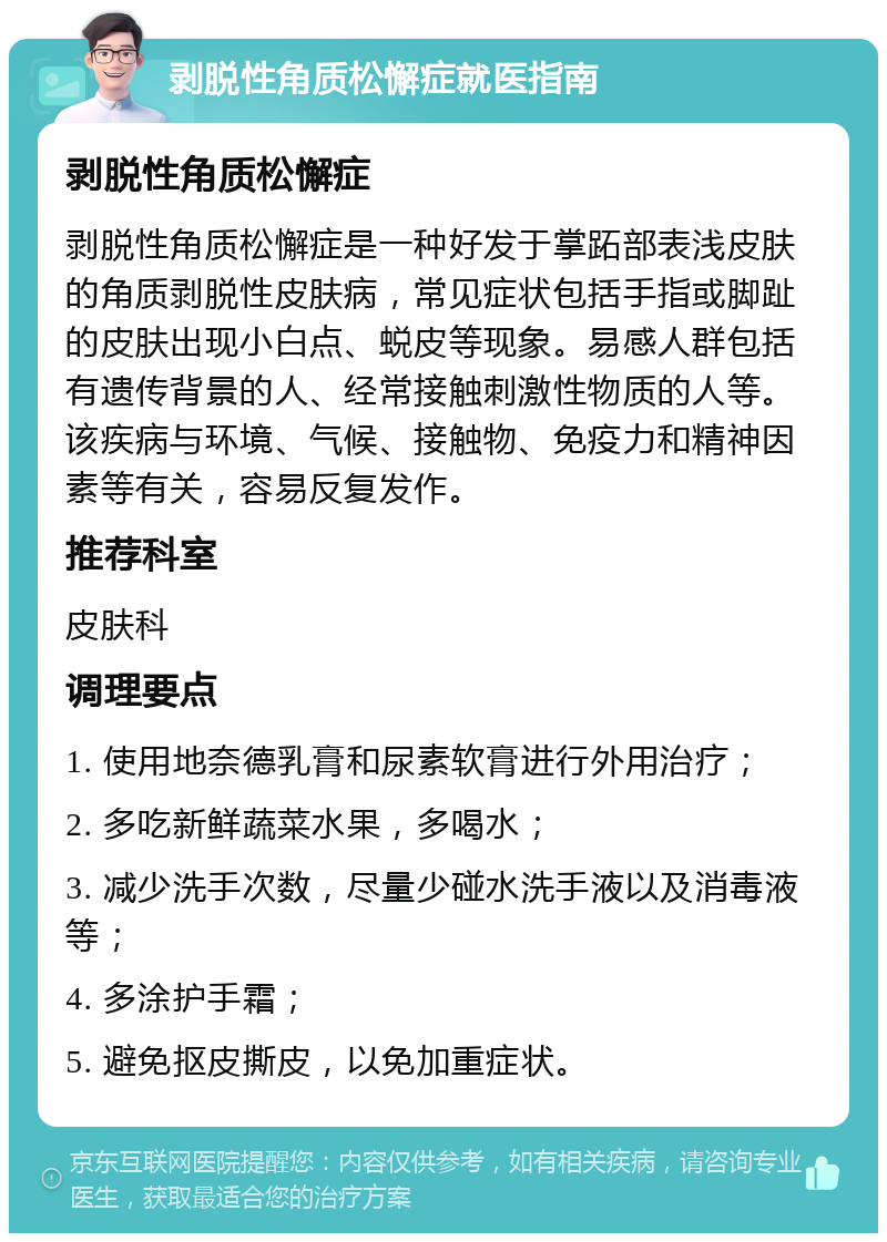 剥脱性角质松懈症就医指南 剥脱性角质松懈症 剥脱性角质松懈症是一种好发于掌跖部表浅皮肤的角质剥脱性皮肤病，常见症状包括手指或脚趾的皮肤出现小白点、蜕皮等现象。易感人群包括有遗传背景的人、经常接触刺激性物质的人等。该疾病与环境、气候、接触物、免疫力和精神因素等有关，容易反复发作。 推荐科室 皮肤科 调理要点 1. 使用地奈德乳膏和尿素软膏进行外用治疗； 2. 多吃新鲜蔬菜水果，多喝水； 3. 减少洗手次数，尽量少碰水洗手液以及消毒液等； 4. 多涂护手霜； 5. 避免抠皮撕皮，以免加重症状。