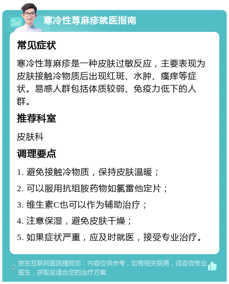 寒冷性荨麻疹就医指南 常见症状 寒冷性荨麻疹是一种皮肤过敏反应，主要表现为皮肤接触冷物质后出现红斑、水肿、瘙痒等症状。易感人群包括体质较弱、免疫力低下的人群。 推荐科室 皮肤科 调理要点 1. 避免接触冷物质，保持皮肤温暖； 2. 可以服用抗组胺药物如氯雷他定片； 3. 维生素C也可以作为辅助治疗； 4. 注意保湿，避免皮肤干燥； 5. 如果症状严重，应及时就医，接受专业治疗。