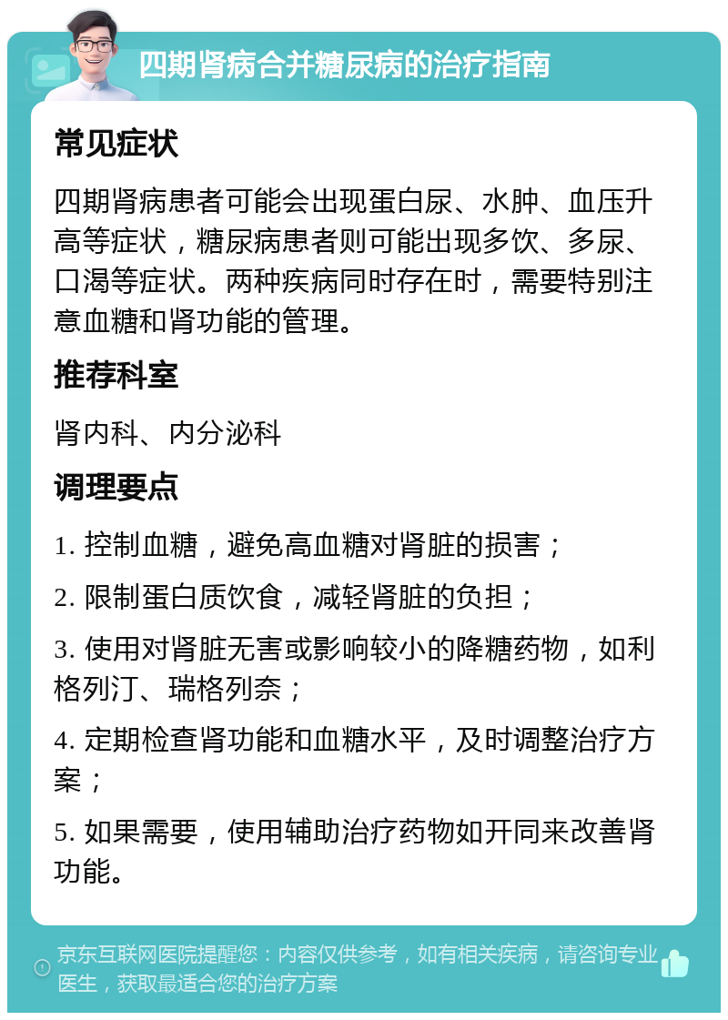 四期肾病合并糖尿病的治疗指南 常见症状 四期肾病患者可能会出现蛋白尿、水肿、血压升高等症状，糖尿病患者则可能出现多饮、多尿、口渴等症状。两种疾病同时存在时，需要特别注意血糖和肾功能的管理。 推荐科室 肾内科、内分泌科 调理要点 1. 控制血糖，避免高血糖对肾脏的损害； 2. 限制蛋白质饮食，减轻肾脏的负担； 3. 使用对肾脏无害或影响较小的降糖药物，如利格列汀、瑞格列奈； 4. 定期检查肾功能和血糖水平，及时调整治疗方案； 5. 如果需要，使用辅助治疗药物如开同来改善肾功能。