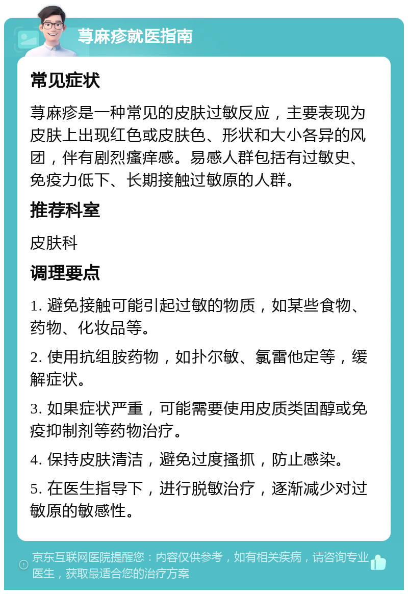 荨麻疹就医指南 常见症状 荨麻疹是一种常见的皮肤过敏反应，主要表现为皮肤上出现红色或皮肤色、形状和大小各异的风团，伴有剧烈瘙痒感。易感人群包括有过敏史、免疫力低下、长期接触过敏原的人群。 推荐科室 皮肤科 调理要点 1. 避免接触可能引起过敏的物质，如某些食物、药物、化妆品等。 2. 使用抗组胺药物，如扑尔敏、氯雷他定等，缓解症状。 3. 如果症状严重，可能需要使用皮质类固醇或免疫抑制剂等药物治疗。 4. 保持皮肤清洁，避免过度搔抓，防止感染。 5. 在医生指导下，进行脱敏治疗，逐渐减少对过敏原的敏感性。