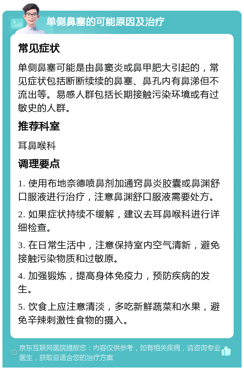 单侧鼻塞的可能原因及治疗 常见症状 单侧鼻塞可能是由鼻窦炎或鼻甲肥大引起的，常见症状包括断断续续的鼻塞、鼻孔内有鼻涕但不流出等。易感人群包括长期接触污染环境或有过敏史的人群。 推荐科室 耳鼻喉科 调理要点 1. 使用布地奈德喷鼻剂加通窍鼻炎胶囊或鼻渊舒口服液进行治疗，注意鼻渊舒口服液需要处方。 2. 如果症状持续不缓解，建议去耳鼻喉科进行详细检查。 3. 在日常生活中，注意保持室内空气清新，避免接触污染物质和过敏原。 4. 加强锻炼，提高身体免疫力，预防疾病的发生。 5. 饮食上应注意清淡，多吃新鲜蔬菜和水果，避免辛辣刺激性食物的摄入。