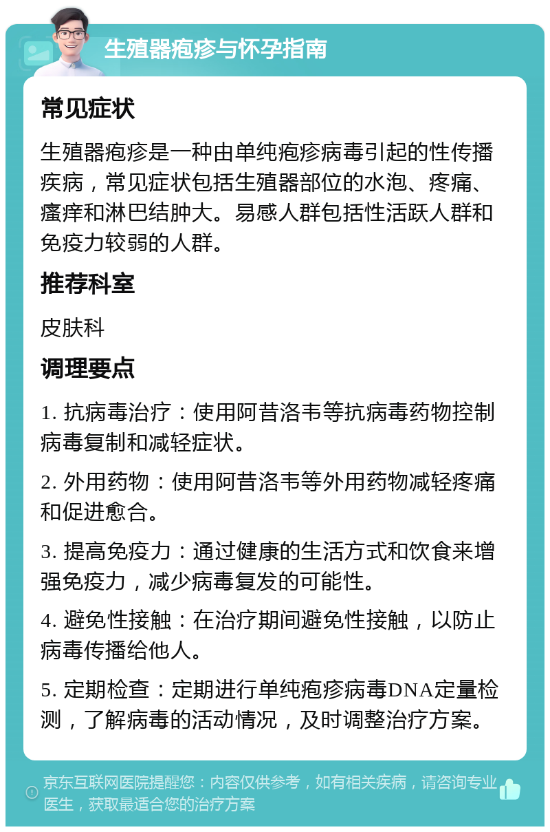 生殖器疱疹与怀孕指南 常见症状 生殖器疱疹是一种由单纯疱疹病毒引起的性传播疾病，常见症状包括生殖器部位的水泡、疼痛、瘙痒和淋巴结肿大。易感人群包括性活跃人群和免疫力较弱的人群。 推荐科室 皮肤科 调理要点 1. 抗病毒治疗：使用阿昔洛韦等抗病毒药物控制病毒复制和减轻症状。 2. 外用药物：使用阿昔洛韦等外用药物减轻疼痛和促进愈合。 3. 提高免疫力：通过健康的生活方式和饮食来增强免疫力，减少病毒复发的可能性。 4. 避免性接触：在治疗期间避免性接触，以防止病毒传播给他人。 5. 定期检查：定期进行单纯疱疹病毒DNA定量检测，了解病毒的活动情况，及时调整治疗方案。