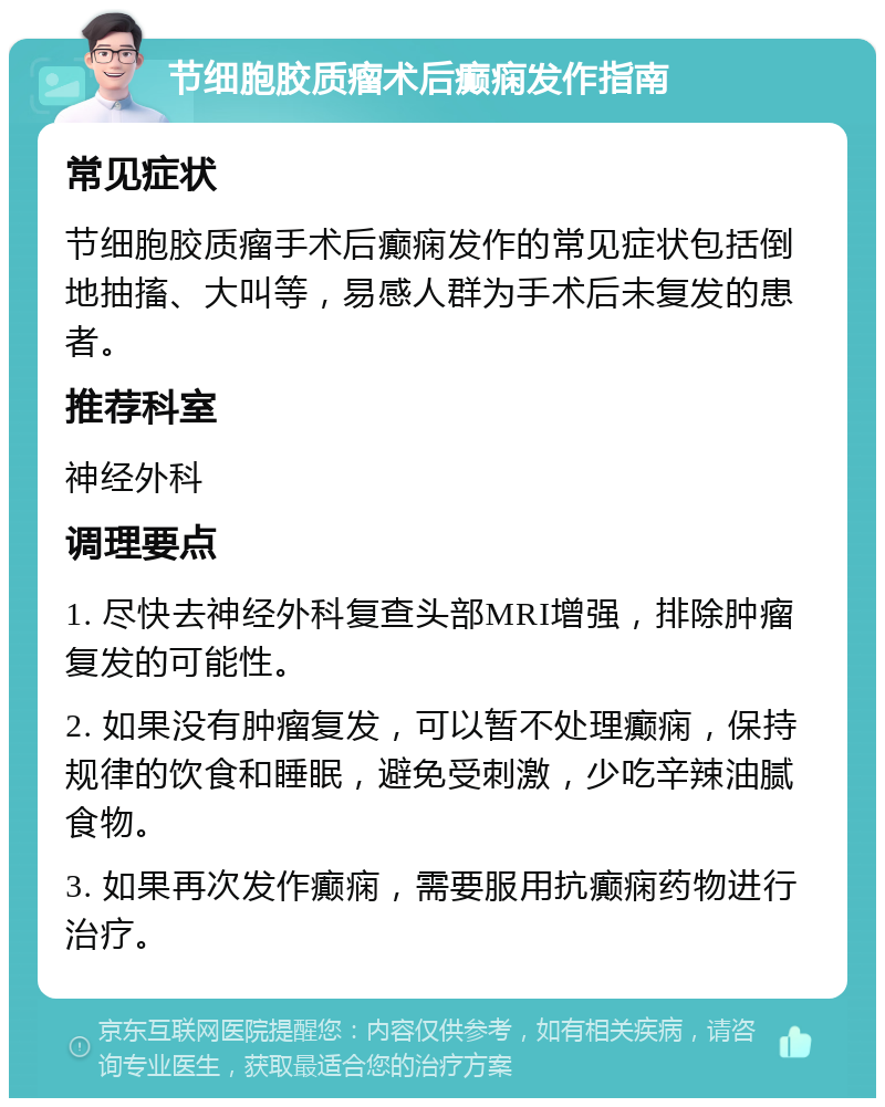 节细胞胶质瘤术后癫痫发作指南 常见症状 节细胞胶质瘤手术后癫痫发作的常见症状包括倒地抽搐、大叫等，易感人群为手术后未复发的患者。 推荐科室 神经外科 调理要点 1. 尽快去神经外科复查头部MRI增强，排除肿瘤复发的可能性。 2. 如果没有肿瘤复发，可以暂不处理癫痫，保持规律的饮食和睡眠，避免受刺激，少吃辛辣油腻食物。 3. 如果再次发作癫痫，需要服用抗癫痫药物进行治疗。