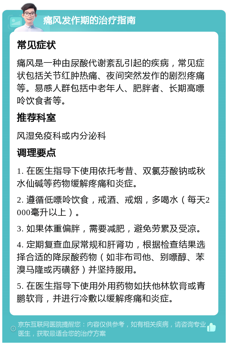 痛风发作期的治疗指南 常见症状 痛风是一种由尿酸代谢紊乱引起的疾病，常见症状包括关节红肿热痛、夜间突然发作的剧烈疼痛等。易感人群包括中老年人、肥胖者、长期高嘌呤饮食者等。 推荐科室 风湿免疫科或内分泌科 调理要点 1. 在医生指导下使用依托考昔、双氯芬酸钠或秋水仙碱等药物缓解疼痛和炎症。 2. 遵循低嘌呤饮食，戒酒、戒烟，多喝水（每天2000毫升以上）。 3. 如果体重偏胖，需要减肥，避免劳累及受凉。 4. 定期复查血尿常规和肝肾功，根据检查结果选择合适的降尿酸药物（如非布司他、别嘌醇、苯溴马隆或丙磺舒）并坚持服用。 5. 在医生指导下使用外用药物如扶他林软膏或青鹏软膏，并进行冷敷以缓解疼痛和炎症。