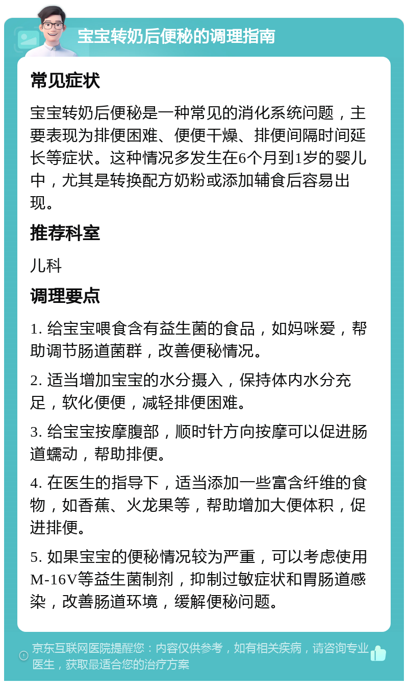 宝宝转奶后便秘的调理指南 常见症状 宝宝转奶后便秘是一种常见的消化系统问题，主要表现为排便困难、便便干燥、排便间隔时间延长等症状。这种情况多发生在6个月到1岁的婴儿中，尤其是转换配方奶粉或添加辅食后容易出现。 推荐科室 儿科 调理要点 1. 给宝宝喂食含有益生菌的食品，如妈咪爱，帮助调节肠道菌群，改善便秘情况。 2. 适当增加宝宝的水分摄入，保持体内水分充足，软化便便，减轻排便困难。 3. 给宝宝按摩腹部，顺时针方向按摩可以促进肠道蠕动，帮助排便。 4. 在医生的指导下，适当添加一些富含纤维的食物，如香蕉、火龙果等，帮助增加大便体积，促进排便。 5. 如果宝宝的便秘情况较为严重，可以考虑使用M-16V等益生菌制剂，抑制过敏症状和胃肠道感染，改善肠道环境，缓解便秘问题。