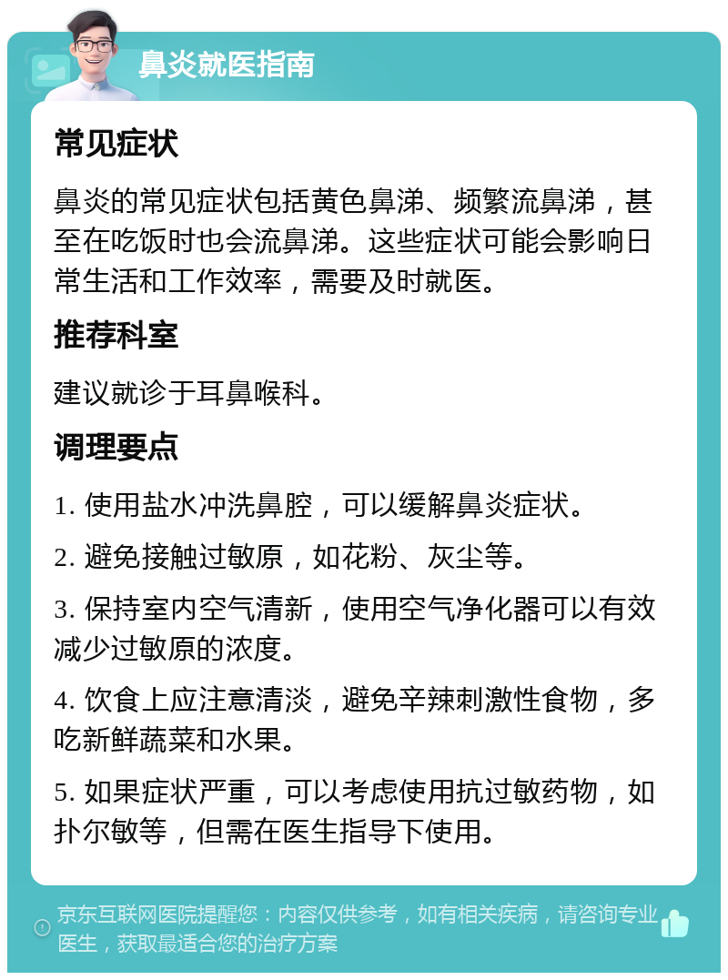 鼻炎就医指南 常见症状 鼻炎的常见症状包括黄色鼻涕、频繁流鼻涕，甚至在吃饭时也会流鼻涕。这些症状可能会影响日常生活和工作效率，需要及时就医。 推荐科室 建议就诊于耳鼻喉科。 调理要点 1. 使用盐水冲洗鼻腔，可以缓解鼻炎症状。 2. 避免接触过敏原，如花粉、灰尘等。 3. 保持室内空气清新，使用空气净化器可以有效减少过敏原的浓度。 4. 饮食上应注意清淡，避免辛辣刺激性食物，多吃新鲜蔬菜和水果。 5. 如果症状严重，可以考虑使用抗过敏药物，如扑尔敏等，但需在医生指导下使用。