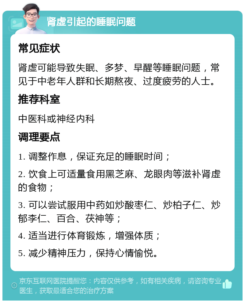 肾虚引起的睡眠问题 常见症状 肾虚可能导致失眠、多梦、早醒等睡眠问题，常见于中老年人群和长期熬夜、过度疲劳的人士。 推荐科室 中医科或神经内科 调理要点 1. 调整作息，保证充足的睡眠时间； 2. 饮食上可适量食用黑芝麻、龙眼肉等滋补肾虚的食物； 3. 可以尝试服用中药如炒酸枣仁、炒柏子仁、炒郁李仁、百合、茯神等； 4. 适当进行体育锻炼，增强体质； 5. 减少精神压力，保持心情愉悦。