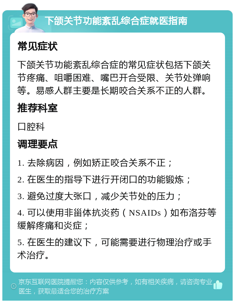 下颌关节功能紊乱综合症就医指南 常见症状 下颌关节功能紊乱综合症的常见症状包括下颌关节疼痛、咀嚼困难、嘴巴开合受限、关节处弹响等。易感人群主要是长期咬合关系不正的人群。 推荐科室 口腔科 调理要点 1. 去除病因，例如矫正咬合关系不正； 2. 在医生的指导下进行开闭口的功能锻炼； 3. 避免过度大张口，减少关节处的压力； 4. 可以使用非甾体抗炎药（NSAIDs）如布洛芬等缓解疼痛和炎症； 5. 在医生的建议下，可能需要进行物理治疗或手术治疗。