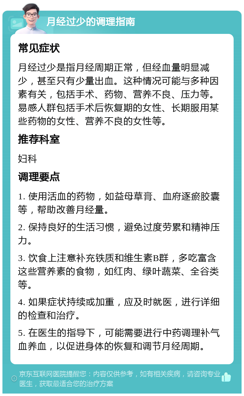 月经过少的调理指南 常见症状 月经过少是指月经周期正常，但经血量明显减少，甚至只有少量出血。这种情况可能与多种因素有关，包括手术、药物、营养不良、压力等。易感人群包括手术后恢复期的女性、长期服用某些药物的女性、营养不良的女性等。 推荐科室 妇科 调理要点 1. 使用活血的药物，如益母草膏、血府逐瘀胶囊等，帮助改善月经量。 2. 保持良好的生活习惯，避免过度劳累和精神压力。 3. 饮食上注意补充铁质和维生素B群，多吃富含这些营养素的食物，如红肉、绿叶蔬菜、全谷类等。 4. 如果症状持续或加重，应及时就医，进行详细的检查和治疗。 5. 在医生的指导下，可能需要进行中药调理补气血养血，以促进身体的恢复和调节月经周期。