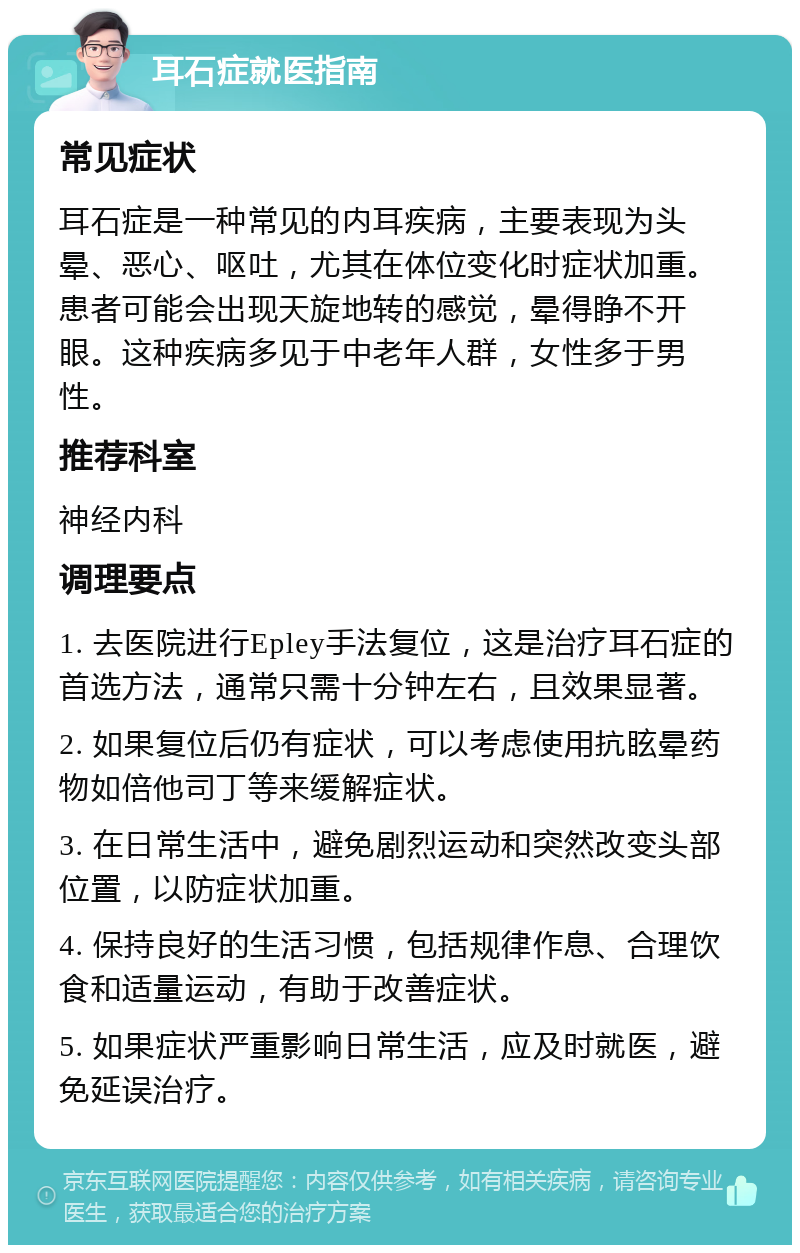 耳石症就医指南 常见症状 耳石症是一种常见的内耳疾病，主要表现为头晕、恶心、呕吐，尤其在体位变化时症状加重。患者可能会出现天旋地转的感觉，晕得睁不开眼。这种疾病多见于中老年人群，女性多于男性。 推荐科室 神经内科 调理要点 1. 去医院进行Epley手法复位，这是治疗耳石症的首选方法，通常只需十分钟左右，且效果显著。 2. 如果复位后仍有症状，可以考虑使用抗眩晕药物如倍他司丁等来缓解症状。 3. 在日常生活中，避免剧烈运动和突然改变头部位置，以防症状加重。 4. 保持良好的生活习惯，包括规律作息、合理饮食和适量运动，有助于改善症状。 5. 如果症状严重影响日常生活，应及时就医，避免延误治疗。