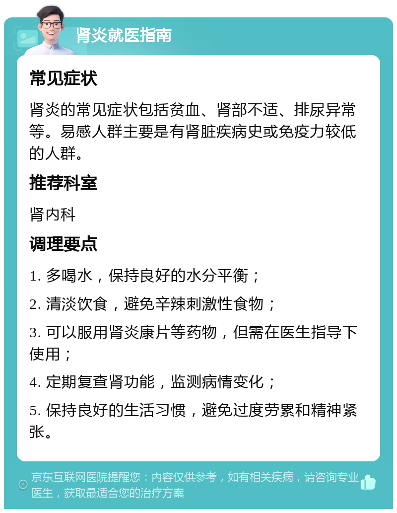 肾炎就医指南 常见症状 肾炎的常见症状包括贫血、肾部不适、排尿异常等。易感人群主要是有肾脏疾病史或免疫力较低的人群。 推荐科室 肾内科 调理要点 1. 多喝水，保持良好的水分平衡； 2. 清淡饮食，避免辛辣刺激性食物； 3. 可以服用肾炎康片等药物，但需在医生指导下使用； 4. 定期复查肾功能，监测病情变化； 5. 保持良好的生活习惯，避免过度劳累和精神紧张。