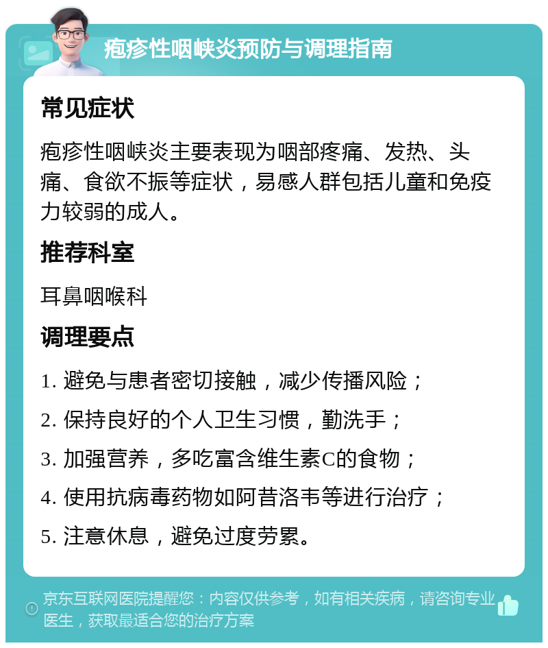 疱疹性咽峡炎预防与调理指南 常见症状 疱疹性咽峡炎主要表现为咽部疼痛、发热、头痛、食欲不振等症状，易感人群包括儿童和免疫力较弱的成人。 推荐科室 耳鼻咽喉科 调理要点 1. 避免与患者密切接触，减少传播风险； 2. 保持良好的个人卫生习惯，勤洗手； 3. 加强营养，多吃富含维生素C的食物； 4. 使用抗病毒药物如阿昔洛韦等进行治疗； 5. 注意休息，避免过度劳累。