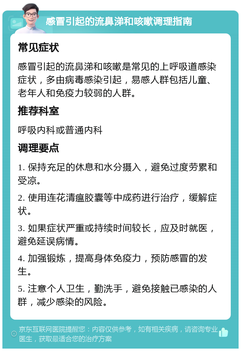 感冒引起的流鼻涕和咳嗽调理指南 常见症状 感冒引起的流鼻涕和咳嗽是常见的上呼吸道感染症状，多由病毒感染引起，易感人群包括儿童、老年人和免疫力较弱的人群。 推荐科室 呼吸内科或普通内科 调理要点 1. 保持充足的休息和水分摄入，避免过度劳累和受凉。 2. 使用连花清瘟胶囊等中成药进行治疗，缓解症状。 3. 如果症状严重或持续时间较长，应及时就医，避免延误病情。 4. 加强锻炼，提高身体免疫力，预防感冒的发生。 5. 注意个人卫生，勤洗手，避免接触已感染的人群，减少感染的风险。