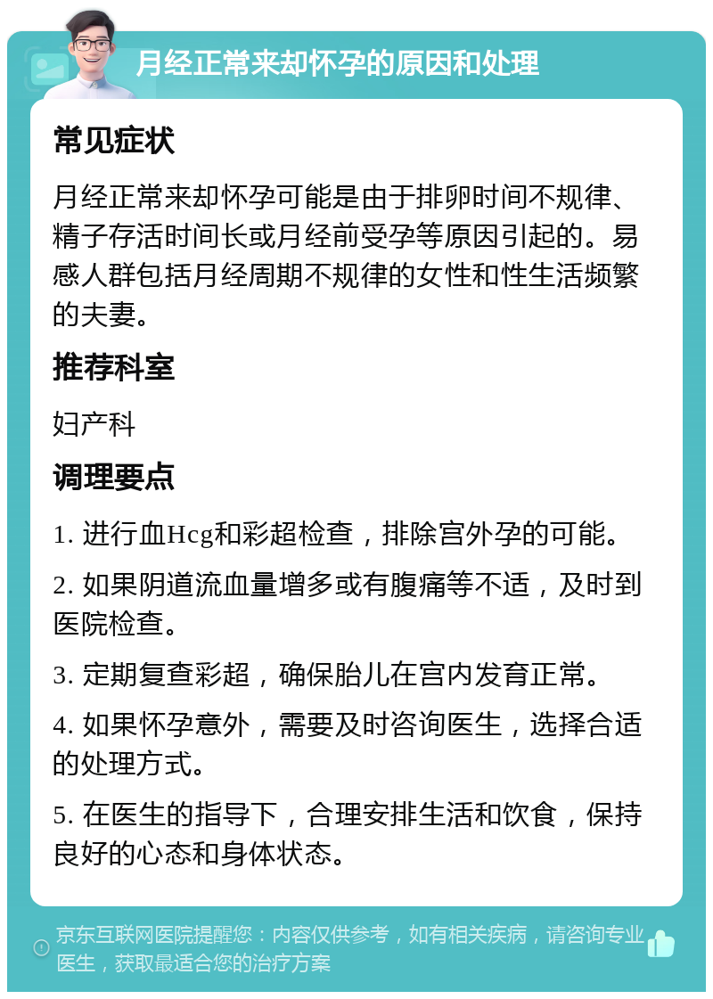 月经正常来却怀孕的原因和处理 常见症状 月经正常来却怀孕可能是由于排卵时间不规律、精子存活时间长或月经前受孕等原因引起的。易感人群包括月经周期不规律的女性和性生活频繁的夫妻。 推荐科室 妇产科 调理要点 1. 进行血Hcg和彩超检查，排除宫外孕的可能。 2. 如果阴道流血量增多或有腹痛等不适，及时到医院检查。 3. 定期复查彩超，确保胎儿在宫内发育正常。 4. 如果怀孕意外，需要及时咨询医生，选择合适的处理方式。 5. 在医生的指导下，合理安排生活和饮食，保持良好的心态和身体状态。