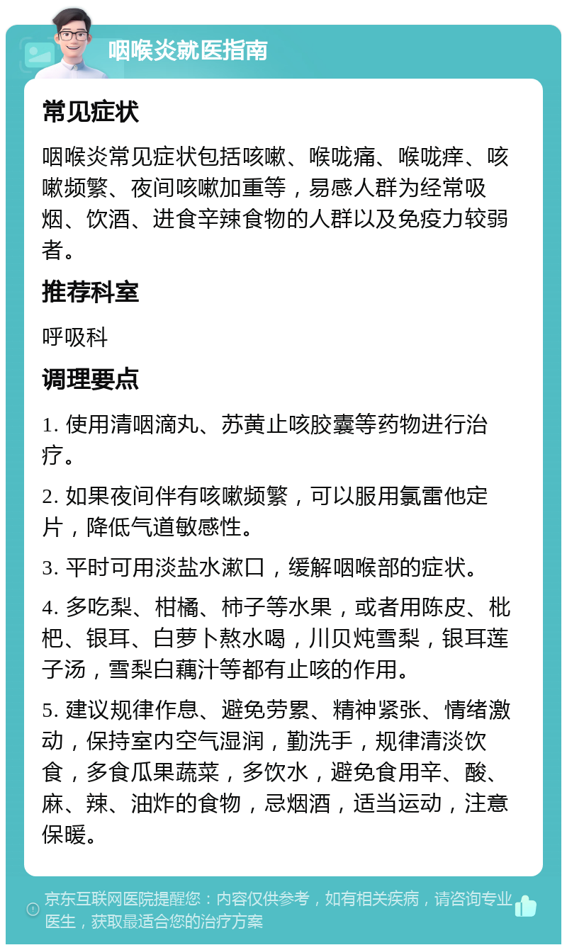 咽喉炎就医指南 常见症状 咽喉炎常见症状包括咳嗽、喉咙痛、喉咙痒、咳嗽频繁、夜间咳嗽加重等，易感人群为经常吸烟、饮酒、进食辛辣食物的人群以及免疫力较弱者。 推荐科室 呼吸科 调理要点 1. 使用清咽滴丸、苏黄止咳胶囊等药物进行治疗。 2. 如果夜间伴有咳嗽频繁，可以服用氯雷他定片，降低气道敏感性。 3. 平时可用淡盐水漱口，缓解咽喉部的症状。 4. 多吃梨、柑橘、柿子等水果，或者用陈皮、枇杷、银耳、白萝卜熬水喝，川贝炖雪梨，银耳莲子汤，雪梨白藕汁等都有止咳的作用。 5. 建议规律作息、避免劳累、精神紧张、情绪激动，保持室内空气湿润，勤洗手，规律清淡饮食，多食瓜果蔬菜，多饮水，避免食用辛、酸、麻、辣、油炸的食物，忌烟酒，适当运动，注意保暖。