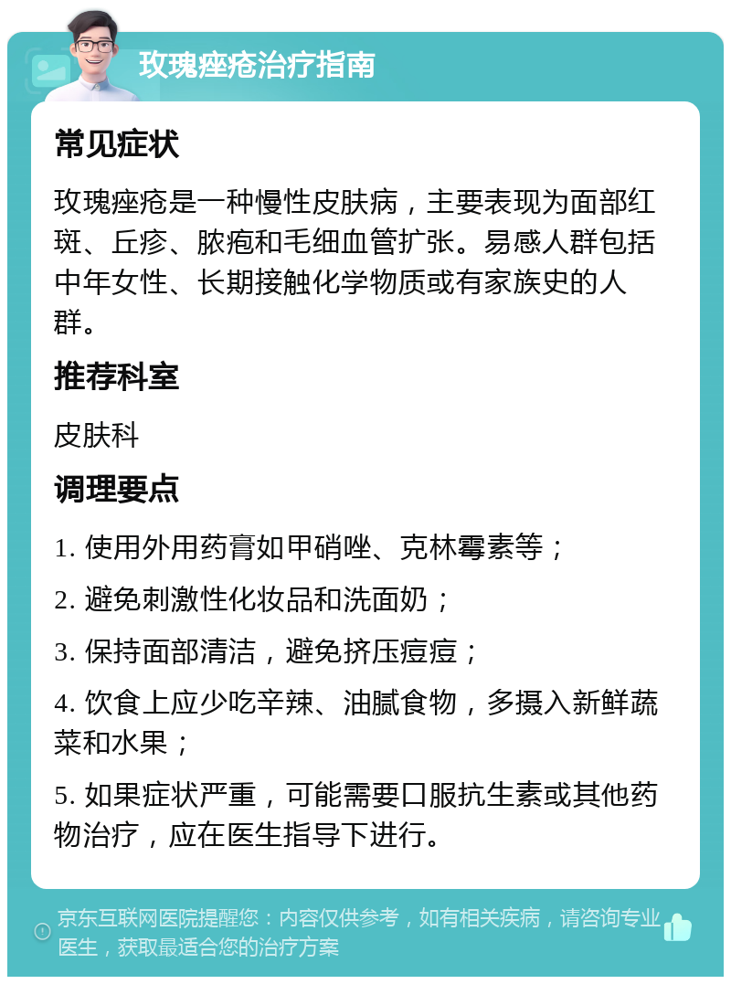 玫瑰痤疮治疗指南 常见症状 玫瑰痤疮是一种慢性皮肤病，主要表现为面部红斑、丘疹、脓疱和毛细血管扩张。易感人群包括中年女性、长期接触化学物质或有家族史的人群。 推荐科室 皮肤科 调理要点 1. 使用外用药膏如甲硝唑、克林霉素等； 2. 避免刺激性化妆品和洗面奶； 3. 保持面部清洁，避免挤压痘痘； 4. 饮食上应少吃辛辣、油腻食物，多摄入新鲜蔬菜和水果； 5. 如果症状严重，可能需要口服抗生素或其他药物治疗，应在医生指导下进行。