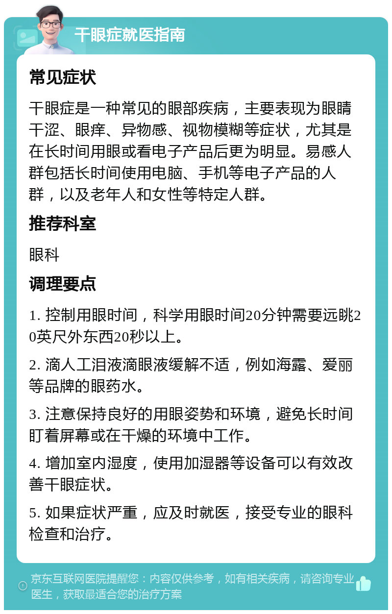 干眼症就医指南 常见症状 干眼症是一种常见的眼部疾病，主要表现为眼睛干涩、眼痒、异物感、视物模糊等症状，尤其是在长时间用眼或看电子产品后更为明显。易感人群包括长时间使用电脑、手机等电子产品的人群，以及老年人和女性等特定人群。 推荐科室 眼科 调理要点 1. 控制用眼时间，科学用眼时间20分钟需要远眺20英尺外东西20秒以上。 2. 滴人工泪液滴眼液缓解不适，例如海露、爱丽等品牌的眼药水。 3. 注意保持良好的用眼姿势和环境，避免长时间盯着屏幕或在干燥的环境中工作。 4. 增加室内湿度，使用加湿器等设备可以有效改善干眼症状。 5. 如果症状严重，应及时就医，接受专业的眼科检查和治疗。