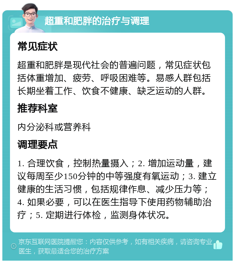 超重和肥胖的治疗与调理 常见症状 超重和肥胖是现代社会的普遍问题，常见症状包括体重增加、疲劳、呼吸困难等。易感人群包括长期坐着工作、饮食不健康、缺乏运动的人群。 推荐科室 内分泌科或营养科 调理要点 1. 合理饮食，控制热量摄入；2. 增加运动量，建议每周至少150分钟的中等强度有氧运动；3. 建立健康的生活习惯，包括规律作息、减少压力等；4. 如果必要，可以在医生指导下使用药物辅助治疗；5. 定期进行体检，监测身体状况。