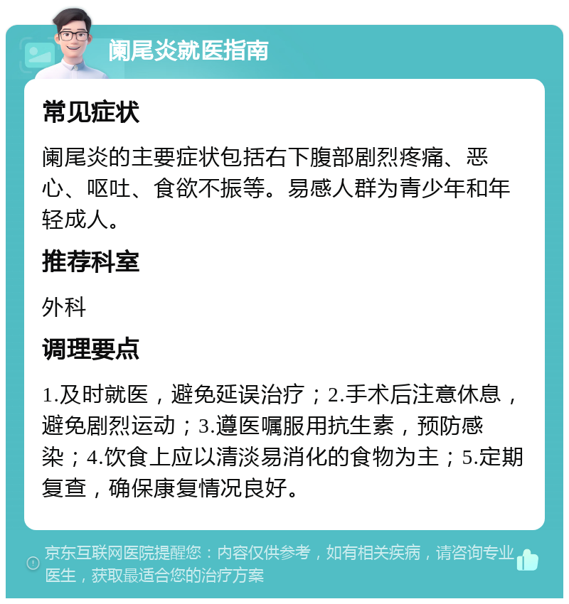 阑尾炎就医指南 常见症状 阑尾炎的主要症状包括右下腹部剧烈疼痛、恶心、呕吐、食欲不振等。易感人群为青少年和年轻成人。 推荐科室 外科 调理要点 1.及时就医，避免延误治疗；2.手术后注意休息，避免剧烈运动；3.遵医嘱服用抗生素，预防感染；4.饮食上应以清淡易消化的食物为主；5.定期复查，确保康复情况良好。