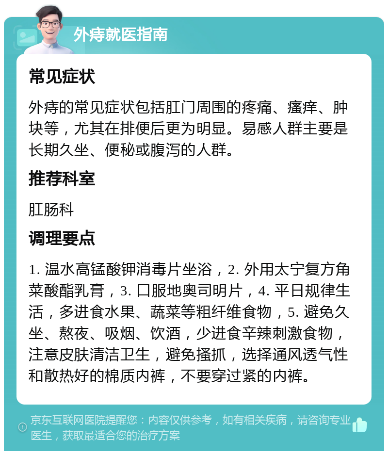 外痔就医指南 常见症状 外痔的常见症状包括肛门周围的疼痛、瘙痒、肿块等，尤其在排便后更为明显。易感人群主要是长期久坐、便秘或腹泻的人群。 推荐科室 肛肠科 调理要点 1. 温水高锰酸钾消毒片坐浴，2. 外用太宁复方角菜酸酯乳膏，3. 口服地奥司明片，4. 平日规律生活，多进食水果、蔬菜等粗纤维食物，5. 避免久坐、熬夜、吸烟、饮酒，少进食辛辣刺激食物，注意皮肤清洁卫生，避免搔抓，选择通风透气性和散热好的棉质内裤，不要穿过紧的内裤。