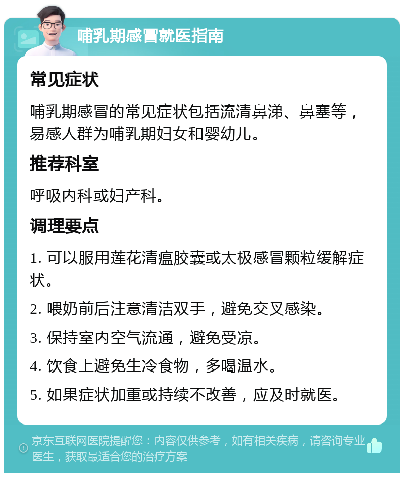 哺乳期感冒就医指南 常见症状 哺乳期感冒的常见症状包括流清鼻涕、鼻塞等，易感人群为哺乳期妇女和婴幼儿。 推荐科室 呼吸内科或妇产科。 调理要点 1. 可以服用莲花清瘟胶囊或太极感冒颗粒缓解症状。 2. 喂奶前后注意清洁双手，避免交叉感染。 3. 保持室内空气流通，避免受凉。 4. 饮食上避免生冷食物，多喝温水。 5. 如果症状加重或持续不改善，应及时就医。