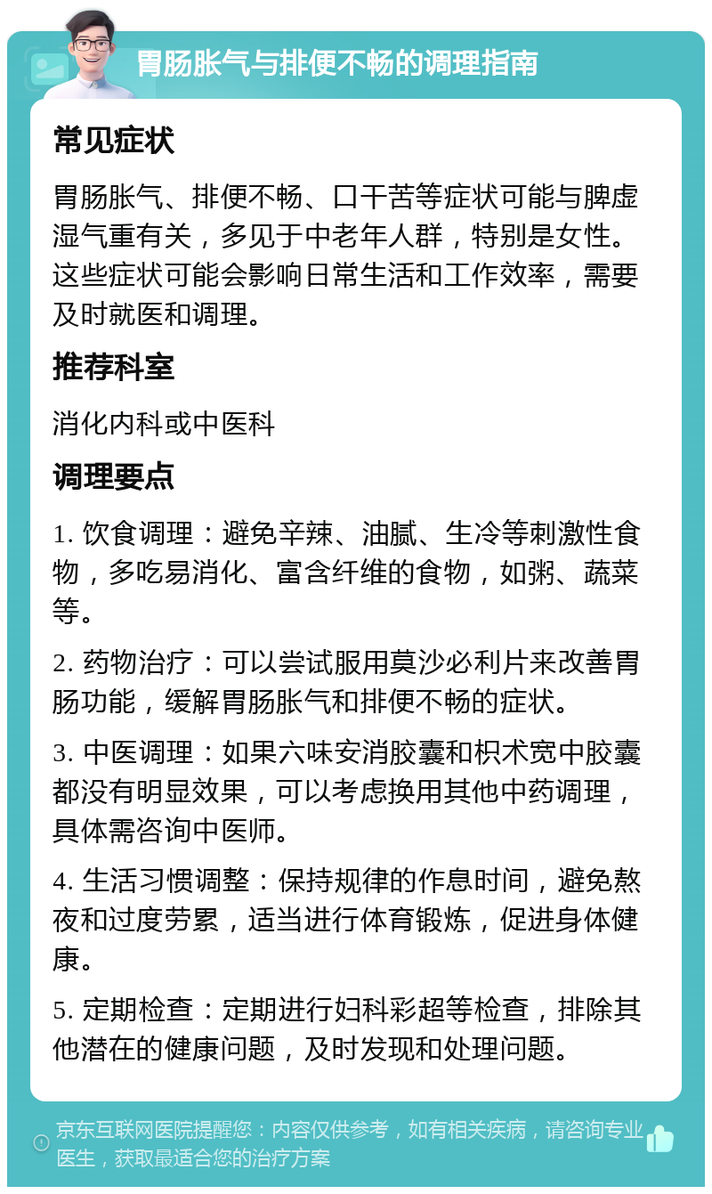 胃肠胀气与排便不畅的调理指南 常见症状 胃肠胀气、排便不畅、口干苦等症状可能与脾虚湿气重有关，多见于中老年人群，特别是女性。这些症状可能会影响日常生活和工作效率，需要及时就医和调理。 推荐科室 消化内科或中医科 调理要点 1. 饮食调理：避免辛辣、油腻、生冷等刺激性食物，多吃易消化、富含纤维的食物，如粥、蔬菜等。 2. 药物治疗：可以尝试服用莫沙必利片来改善胃肠功能，缓解胃肠胀气和排便不畅的症状。 3. 中医调理：如果六味安消胶囊和枳术宽中胶囊都没有明显效果，可以考虑换用其他中药调理，具体需咨询中医师。 4. 生活习惯调整：保持规律的作息时间，避免熬夜和过度劳累，适当进行体育锻炼，促进身体健康。 5. 定期检查：定期进行妇科彩超等检查，排除其他潜在的健康问题，及时发现和处理问题。