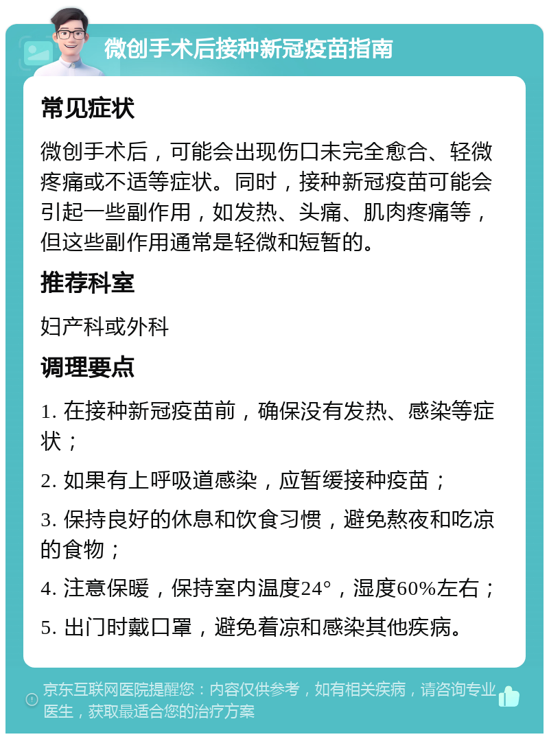 微创手术后接种新冠疫苗指南 常见症状 微创手术后，可能会出现伤口未完全愈合、轻微疼痛或不适等症状。同时，接种新冠疫苗可能会引起一些副作用，如发热、头痛、肌肉疼痛等，但这些副作用通常是轻微和短暂的。 推荐科室 妇产科或外科 调理要点 1. 在接种新冠疫苗前，确保没有发热、感染等症状； 2. 如果有上呼吸道感染，应暂缓接种疫苗； 3. 保持良好的休息和饮食习惯，避免熬夜和吃凉的食物； 4. 注意保暖，保持室内温度24°，湿度60%左右； 5. 出门时戴口罩，避免着凉和感染其他疾病。