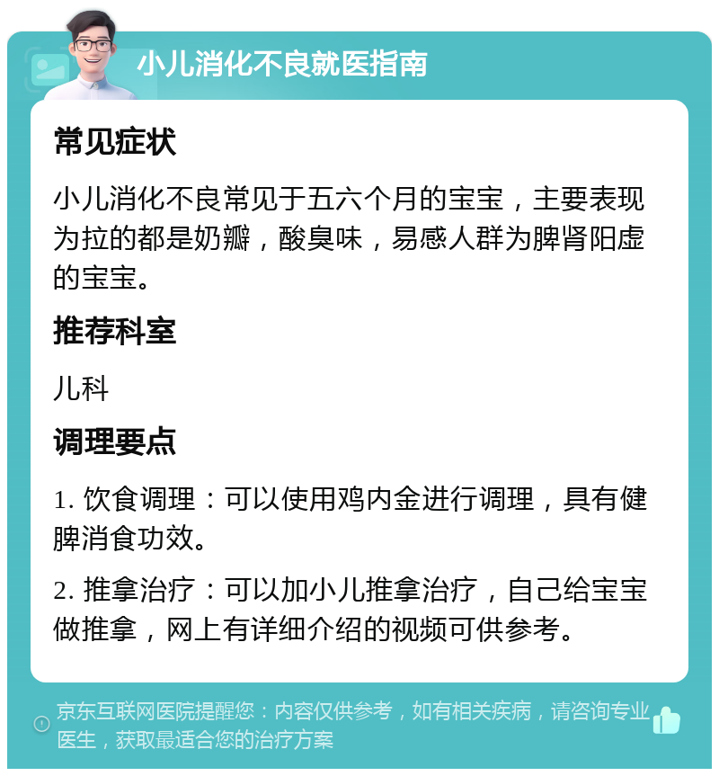 小儿消化不良就医指南 常见症状 小儿消化不良常见于五六个月的宝宝，主要表现为拉的都是奶瓣，酸臭味，易感人群为脾肾阳虚的宝宝。 推荐科室 儿科 调理要点 1. 饮食调理：可以使用鸡内金进行调理，具有健脾消食功效。 2. 推拿治疗：可以加小儿推拿治疗，自己给宝宝做推拿，网上有详细介绍的视频可供参考。