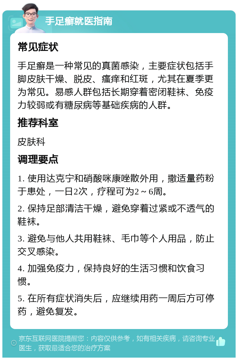 手足癣就医指南 常见症状 手足癣是一种常见的真菌感染，主要症状包括手脚皮肤干燥、脱皮、瘙痒和红斑，尤其在夏季更为常见。易感人群包括长期穿着密闭鞋袜、免疫力较弱或有糖尿病等基础疾病的人群。 推荐科室 皮肤科 调理要点 1. 使用达克宁和硝酸咪康唑散外用，撒适量药粉于患处，一日2次，疗程可为2～6周。 2. 保持足部清洁干燥，避免穿着过紧或不透气的鞋袜。 3. 避免与他人共用鞋袜、毛巾等个人用品，防止交叉感染。 4. 加强免疫力，保持良好的生活习惯和饮食习惯。 5. 在所有症状消失后，应继续用药一周后方可停药，避免复发。