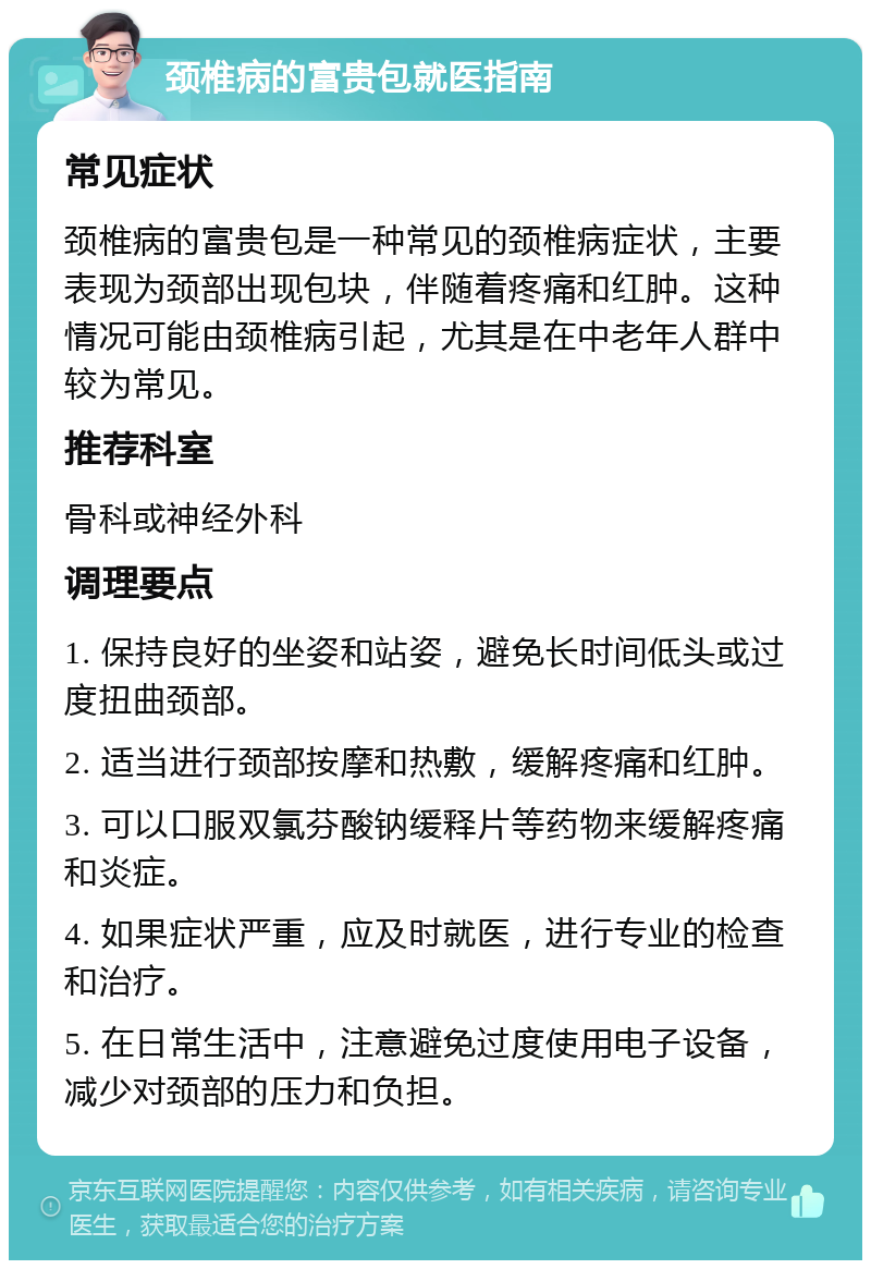 颈椎病的富贵包就医指南 常见症状 颈椎病的富贵包是一种常见的颈椎病症状，主要表现为颈部出现包块，伴随着疼痛和红肿。这种情况可能由颈椎病引起，尤其是在中老年人群中较为常见。 推荐科室 骨科或神经外科 调理要点 1. 保持良好的坐姿和站姿，避免长时间低头或过度扭曲颈部。 2. 适当进行颈部按摩和热敷，缓解疼痛和红肿。 3. 可以口服双氯芬酸钠缓释片等药物来缓解疼痛和炎症。 4. 如果症状严重，应及时就医，进行专业的检查和治疗。 5. 在日常生活中，注意避免过度使用电子设备，减少对颈部的压力和负担。