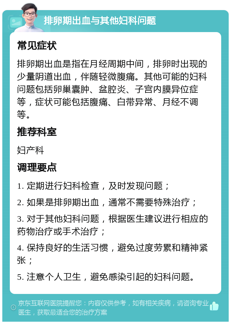 排卵期出血与其他妇科问题 常见症状 排卵期出血是指在月经周期中间，排卵时出现的少量阴道出血，伴随轻微腹痛。其他可能的妇科问题包括卵巢囊肿、盆腔炎、子宫内膜异位症等，症状可能包括腹痛、白带异常、月经不调等。 推荐科室 妇产科 调理要点 1. 定期进行妇科检查，及时发现问题； 2. 如果是排卵期出血，通常不需要特殊治疗； 3. 对于其他妇科问题，根据医生建议进行相应的药物治疗或手术治疗； 4. 保持良好的生活习惯，避免过度劳累和精神紧张； 5. 注意个人卫生，避免感染引起的妇科问题。