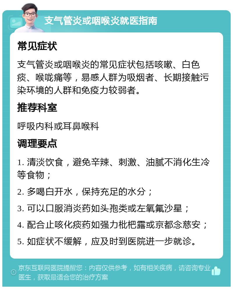 支气管炎或咽喉炎就医指南 常见症状 支气管炎或咽喉炎的常见症状包括咳嗽、白色痰、喉咙痛等，易感人群为吸烟者、长期接触污染环境的人群和免疫力较弱者。 推荐科室 呼吸内科或耳鼻喉科 调理要点 1. 清淡饮食，避免辛辣、刺激、油腻不消化生冷等食物； 2. 多喝白开水，保持充足的水分； 3. 可以口服消炎药如头孢类或左氧氟沙星； 4. 配合止咳化痰药如强力枇杷露或京都念慈安； 5. 如症状不缓解，应及时到医院进一步就诊。