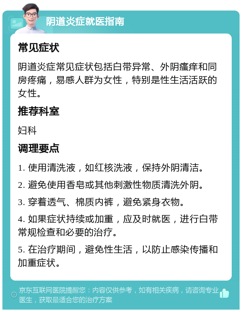 阴道炎症就医指南 常见症状 阴道炎症常见症状包括白带异常、外阴瘙痒和同房疼痛，易感人群为女性，特别是性生活活跃的女性。 推荐科室 妇科 调理要点 1. 使用清洗液，如红核洗液，保持外阴清洁。 2. 避免使用香皂或其他刺激性物质清洗外阴。 3. 穿着透气、棉质内裤，避免紧身衣物。 4. 如果症状持续或加重，应及时就医，进行白带常规检查和必要的治疗。 5. 在治疗期间，避免性生活，以防止感染传播和加重症状。