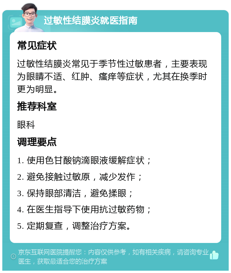 过敏性结膜炎就医指南 常见症状 过敏性结膜炎常见于季节性过敏患者，主要表现为眼睛不适、红肿、瘙痒等症状，尤其在换季时更为明显。 推荐科室 眼科 调理要点 1. 使用色甘酸钠滴眼液缓解症状； 2. 避免接触过敏原，减少发作； 3. 保持眼部清洁，避免揉眼； 4. 在医生指导下使用抗过敏药物； 5. 定期复查，调整治疗方案。