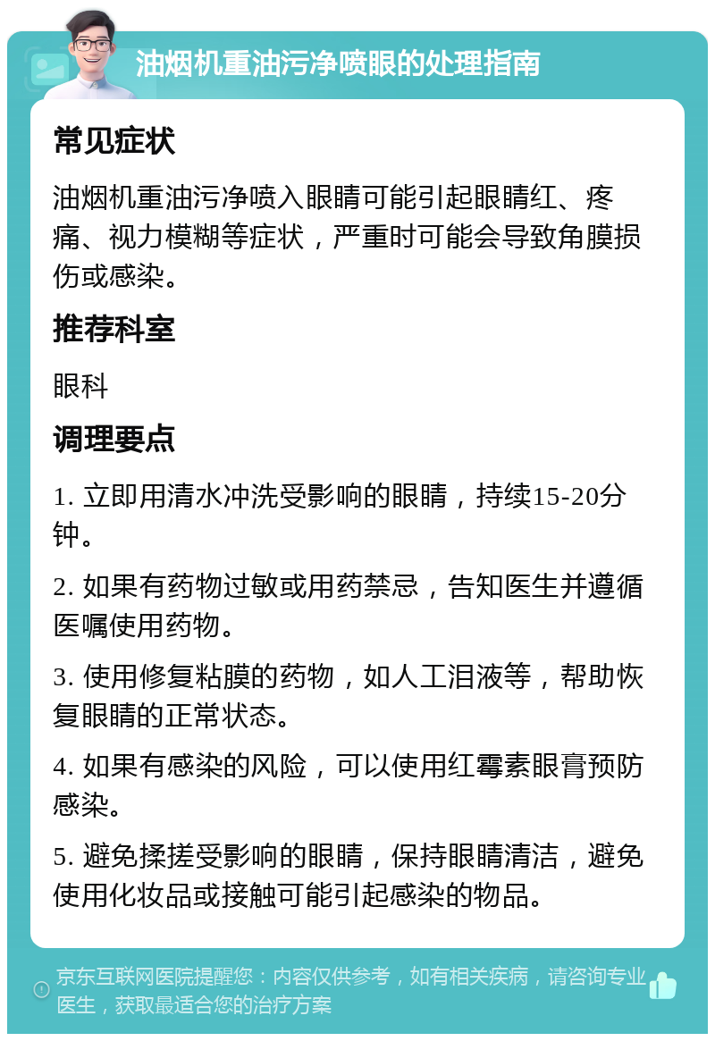 油烟机重油污净喷眼的处理指南 常见症状 油烟机重油污净喷入眼睛可能引起眼睛红、疼痛、视力模糊等症状，严重时可能会导致角膜损伤或感染。 推荐科室 眼科 调理要点 1. 立即用清水冲洗受影响的眼睛，持续15-20分钟。 2. 如果有药物过敏或用药禁忌，告知医生并遵循医嘱使用药物。 3. 使用修复粘膜的药物，如人工泪液等，帮助恢复眼睛的正常状态。 4. 如果有感染的风险，可以使用红霉素眼膏预防感染。 5. 避免揉搓受影响的眼睛，保持眼睛清洁，避免使用化妆品或接触可能引起感染的物品。