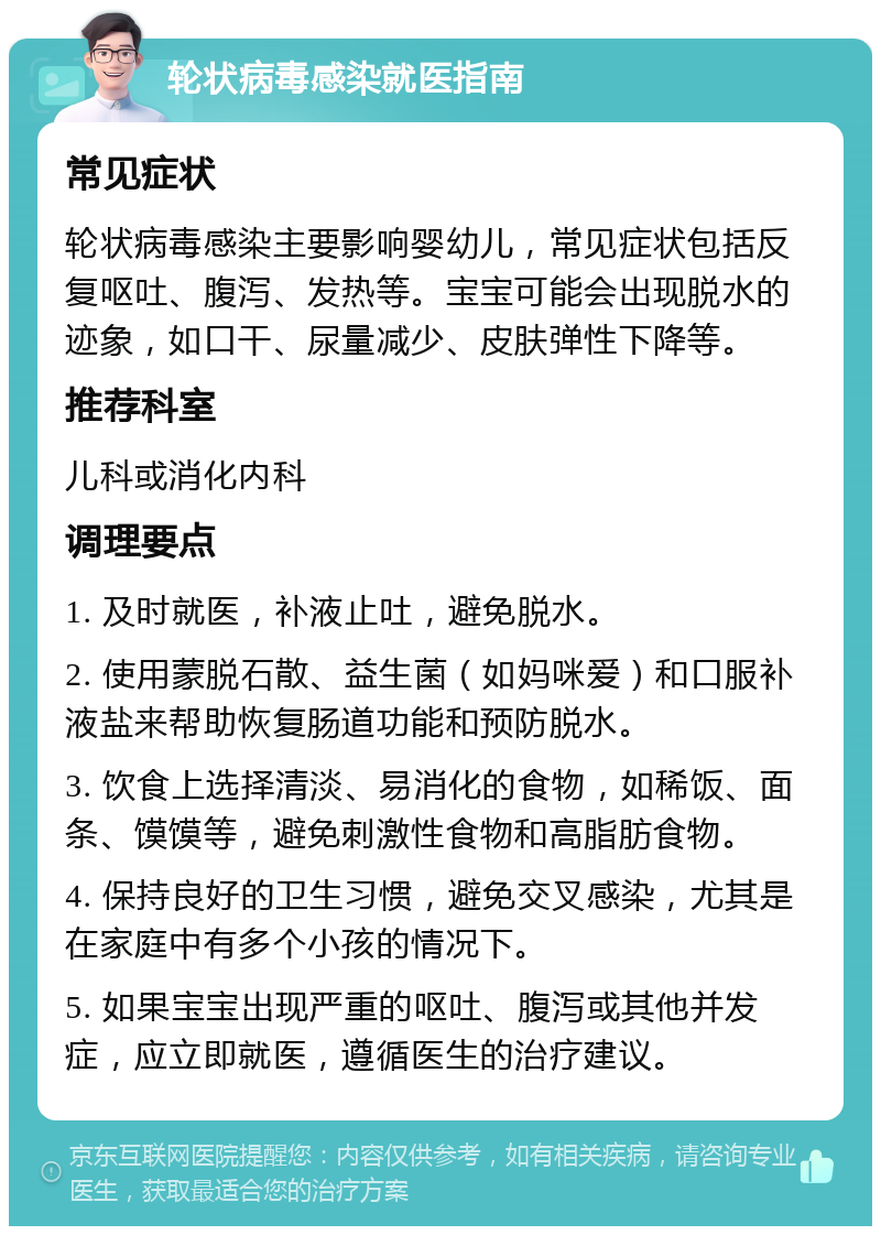 轮状病毒感染就医指南 常见症状 轮状病毒感染主要影响婴幼儿，常见症状包括反复呕吐、腹泻、发热等。宝宝可能会出现脱水的迹象，如口干、尿量减少、皮肤弹性下降等。 推荐科室 儿科或消化内科 调理要点 1. 及时就医，补液止吐，避免脱水。 2. 使用蒙脱石散、益生菌（如妈咪爱）和口服补液盐来帮助恢复肠道功能和预防脱水。 3. 饮食上选择清淡、易消化的食物，如稀饭、面条、馍馍等，避免刺激性食物和高脂肪食物。 4. 保持良好的卫生习惯，避免交叉感染，尤其是在家庭中有多个小孩的情况下。 5. 如果宝宝出现严重的呕吐、腹泻或其他并发症，应立即就医，遵循医生的治疗建议。