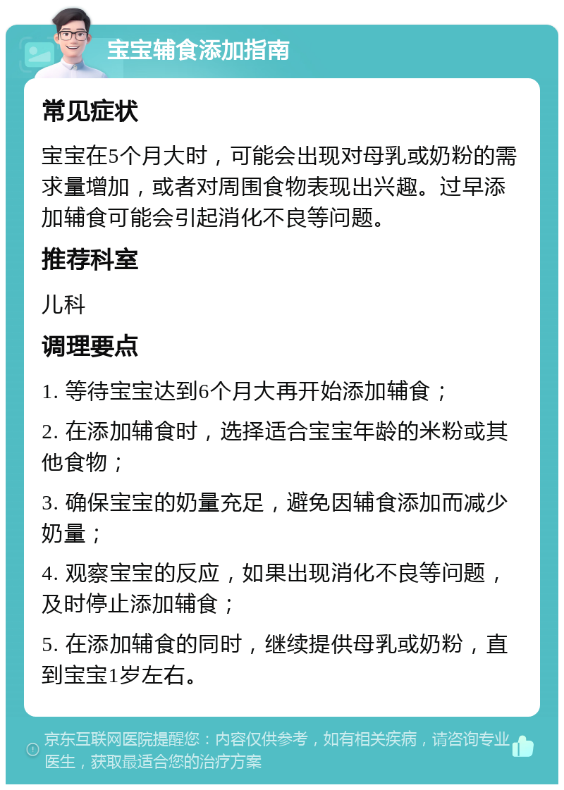 宝宝辅食添加指南 常见症状 宝宝在5个月大时，可能会出现对母乳或奶粉的需求量增加，或者对周围食物表现出兴趣。过早添加辅食可能会引起消化不良等问题。 推荐科室 儿科 调理要点 1. 等待宝宝达到6个月大再开始添加辅食； 2. 在添加辅食时，选择适合宝宝年龄的米粉或其他食物； 3. 确保宝宝的奶量充足，避免因辅食添加而减少奶量； 4. 观察宝宝的反应，如果出现消化不良等问题，及时停止添加辅食； 5. 在添加辅食的同时，继续提供母乳或奶粉，直到宝宝1岁左右。